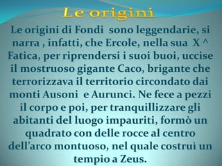 Le origini di Fondi sono leggendarie, si
narra , infatti, che Ercole, nella sua X ^
Fatica, per riprendersi i suoi buoi, uccise
il mostruoso gigante Caco, brigante che
terrorizzava il territorio circondato dai
monti Ausoni e Aurunci. Ne fece a pezzi
il corpo e poi, per tranquillizzare gli
abitanti del luogo impauriti, formò un
quadrato con delle rocce al centro
dell’arco montuoso, nel quale costruì un
tempio a Zeus.
 
