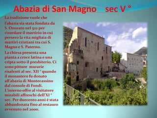Abazia di San Magno sec V °
La tradizione vuole che
l’abazia sia stata fondata da
S. Onorato nel 522 per
ricordare il martirio in cui
persero la vita migliaia di
martiri cristiani tra cui S.
Magno e S. Paterno.
La chiesa presenta una
pianta a croce latina e una
cripta sotto il presbiterio. Ci
sono pitture murarie
risalenti al sec. XII ° quando
il monastero fu donato
all’abazia di Montecassino
dal console di Fondi.
L’interno offre al visitatore
mirabili affreschi dell’XI °
sec. Per duecento anni è stata
abbandonata fino al restauro
avvenuto nel 2000.
 