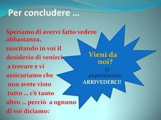 Per concludere …
Speriamo di avervi fatto vedere
abbastanza,
suscitando in voi il
desiderio di venirci
a trovare e vi
assicuriamo che
non avete visto
tutto … c’è tanto
altro … perciò a ognuno
di voi diciamo:
Vieni da
noi?
ti
aspettiamo,
ARRIVEDERCI!
 