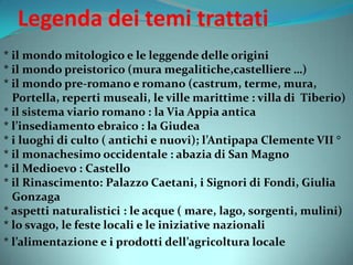 Legenda dei temi trattati
* il mondo mitologico e le leggende delle origini
* il mondo preistorico (mura megalitiche,castelliere …)
* il mondo pre-romano e romano (castrum, terme, mura,
Portella, reperti museali, le ville marittime : villa di Tiberio)
* il sistema viario romano : la Via Appia antica
* l’insediamento ebraico : la Giudea
* i luoghi di culto ( antichi e nuovi); l’Antipapa Clemente VII °
* il monachesimo occidentale : abazia di San Magno
* il Medioevo : Castello
* il Rinascimento: Palazzo Caetani, i Signori di Fondi, Giulia
Gonzaga
* aspetti naturalistici : le acque ( mare, lago, sorgenti, mulini)
* lo svago, le feste locali e le iniziative nazionali
* l’alimentazione e i prodotti dell’agricoltura locale
 