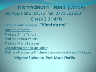 ITIS “PACINOTTI” FONDI (LATINA)
via Appia lato Itri ,75 tel. 0771 512550
Classe 2 B Inf/Tel
Sezione del Concorso : “Vieni da noi”
Docenti referenti:
Prof.ssa Anna Tenore
Prof.ssa Letizia Velletri
Prof.ssa Maria Leccese
Consulenza storico-artistica :
Dott.ssa Francesca Pinchera Guida turistica abilitata APT di Latina
Dirigente Scolastico Prof. Mario Fiorillo
 