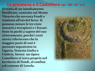 La preistoria e il Castelliere sec. XII °-X ° a.C.
Si tratta di un insediamento
fortificato, costruito sul Monte
Vitruvio che sovrasta Fondi e
risalente all’età del ferro. Si
possono notare le tre cinte
murarie,i terrapieni e i fossati.
Sono in pochi a sapere del suo
ritrovamento, perché i testi
storici riferiscono che la
maggior parte di essi è
presente soprattutto in
Liguria, Venezia Giulia o
Umbria. Invece un tipico
Castelliere si trova proprio nel
territorio di Fondi, al confine
col comune di Lenola.
 