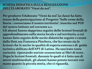 SCHEDA DIDATTICA SULLA REALIZZAZIONE
DELL’ELABORATO “Vieni da noi”.
Per produrre l’elaborato “Vieni da noi”,la classe ha fatto
tesoro della partecipazione al Progetto “Sulle orme della
Storia : conosciamo il nostro territorio”, inserito nel POF
del nostro Istituto nel corrente a.s.
Gli alunni hanno dapprima seguito delle lezioni frontali di
approfondimento sulla storia locale e sul territorio, a cui
hanno fatto seguito delle uscite didattiche seguite e curate
dalla Dott.ssa Francesca Pinchera, che ha curato sia le
lezioni che le uscite in qualità di esperta esterna e di guida
turistica abilitata dell’APT di Latina. Ha suscitato tanta
curiosità riportando notizie sconosciute ai libri di testo .
Dopo le lezioni frontali, durante le quali si è fatto uso di
mezzi multimediali, gli alunni hanno potuto toccare con
mano quanto la piccola storia, che ci riguarda,
 