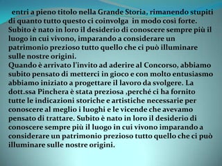 entri a pieno titolo nella Grande Storia, rimanendo stupiti
di quanto tutto questo ci coinvolga in modo così forte.
Subito è nato in loro il desiderio di conoscere sempre più il
luogo in cui vivono, imparando a considerare un
patrimonio prezioso tutto quello che ci può illuminare
sulle nostre origini.
Quando è arrivato l’invito ad aderire al Concorso, abbiamo
subito pensato di metterci in gioco e con molto entusiasmo
abbiamo iniziato a progettare il lavoro da svolgere. La
dott.ssa Pinchera è stata preziosa ,perché ci ha fornito
tutte le indicazioni storiche e artistiche necessarie per
conoscere al meglio i luoghi e le vicende che avevamo
pensato di trattare. Subito è nato in loro il desiderio di
conoscere sempre più il luogo in cui vivono imparando a
considerare un patrimonio prezioso tutto quello che ci può
illuminare sulle nostre origini.
 