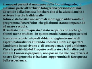 Siamo poi passati al momento delle foto attingendo, in
massima parte all’archivio fotografico personale di noi
docenti e della dott.ssa Pinchera che ci ha aiutati anche a
scrivere i testi e le didascalie.
Infine è stato fatto un lavoro di montaggio utilizzando il
programma PowerPoint che gli alunni stanno imparando
ad usare a scuola.
Il risultato di tutto questo è stato scoprire che anche gli
alunni meno studiosi, in questo modo hanno appreso tutti
i contenuti storici ai quali abbiamo aggiunto anche gli
aspetti naturalistici aiutando i nostri alunni a rispettare
l’ambiente in cui vivono e, di conseguenza, ogni ambiente .
Vista la positività del Progetto realizzato e le finalità così
alte del Concorso proposto, non possiamo che ringraziare il
nostro Dirigente che ci ha dato l’opportunità di fare questa
bella esperienza.
 