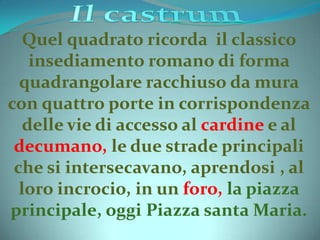 Quel quadrato ricorda il classico
insediamento romano di forma
quadrangolare racchiuso da mura
con quattro porte in corrispondenza
delle vie di accesso al cardine e al
decumano, le due strade principali
che si intersecavano, aprendosi , al
loro incrocio, in un foro, la piazza
principale, oggi Piazza santa Maria.
 