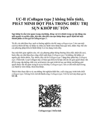 Thuốc điều trị bệnh đau nhức sụn khớp xương bị khô viêm - jex chữa trị đau nhức khớp
UC-II (Collagen type 2 không biến tính),
PHÁT MINH ĐỘT PHÁ TRONG ĐIỀU TRỊ
SỤN KHỚP HƯ TỔN
Sụn khớp là cấu trúc quan trọng củakhớp, đóng vai trò chính trong sự vận động của
mỗi người và sự bền chắc, dẻo dai, đàn hồi củasụn khớp được quyết định bởi một
thành phần có tên gọi làCollagentype 2 .
Từ đó, các nhà khoa học vạch ra hướng nghiên cứu bổ sung collagentype2 vào sụn một
cáchtự nhiên để bảo vệ khớp và chữa các bệnh viêm khớp hiệuquả hơn, nhằm thay thế cho
các phương pháp điềutrị bệnh khớp ít có tác dụng trước đây.
Sau một thời gian nghiên cứu, với các phương pháp thông thường (hóachất, nhiệt độ cao),
bước đầu các nhà khoa học cũng chiết xuất được Collagen type2 từ những chế phẩm có
nguồn gốc thiên nhiên. Tuy nhiên, đây chỉ là Collagen type 2 dạng thủy phân hay Collagen
type 2 biếntính. Loại Collagen này có hiệu quả điềutrị bị hạn chế do chỉ giải quyết được vấn
đề là cung cấp dưỡng chất (các acidamin) cho quá trình tái tạo sụn khớp mà không giải
quyết được vấn đề quan trọnglà sự tự tiêuhủy Collagentype2 do cơ chế miễn dịch trong
các bệnh lý viêm khớp, thoái hóa khớp .
Thách thức được đặt ra và sau những thử nghiệm khắt khe, cuối cùng quy trình tinh chiết
collagen type 2 không biến tính đã thànhcông. Collagentype 2 thế hệ mới nàyđược gọi là
UC-II.
Collagen type 2 biến tính
 