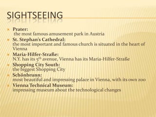 SightseeingPrater:the most famous amusement park in AustriaSt. Stephan’s Cathedral: the most important and famous church is situated in the heart of ViennaMaria-Hilfer-Straße:N.Y. has its 5th avenue, Vienna has its Maria-Hilfer-StraßeShopping City South:the biggest Shopping CitySchönbrunn:most beautiful and impressing palace in Vienna, with its own zooVienna Technical Museum:impressing museum about the technological changes