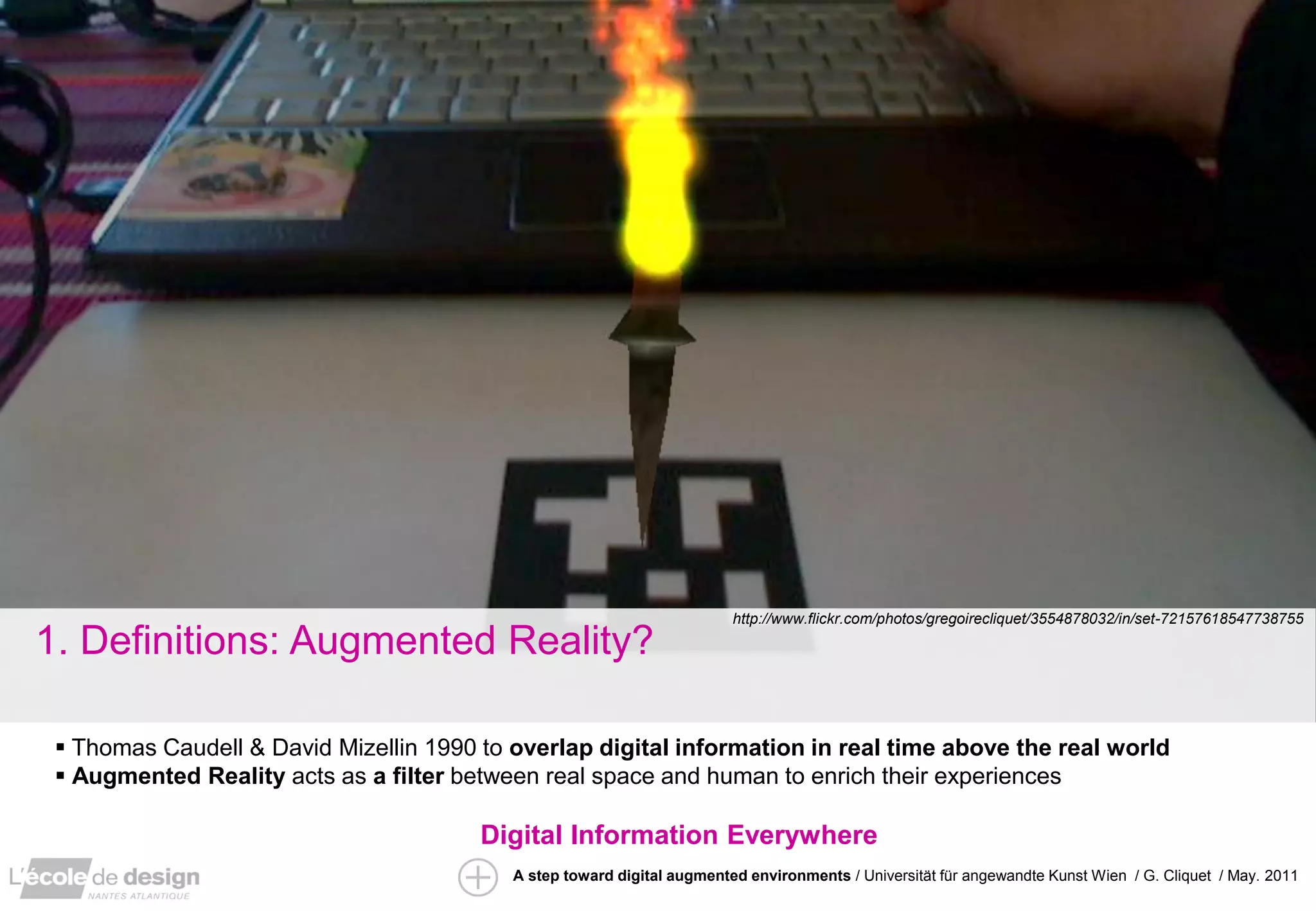 http://www.flickr.com/photos/gregoirecliquet/3554878032/in/set-72157618547738755

1. Definitions: Augmented Reality?

  Thomas Caudell & David Mizellin 1990 to overlap digital information in real time above the real world
  Augmented Reality acts as a filter between real space and human to enrich their experiences

                                        Digital Information Everywhere
                                           A step toward digital augmented environments / Universität für angewandte Kunst Wien / G. Cliquet / May. 2011
 