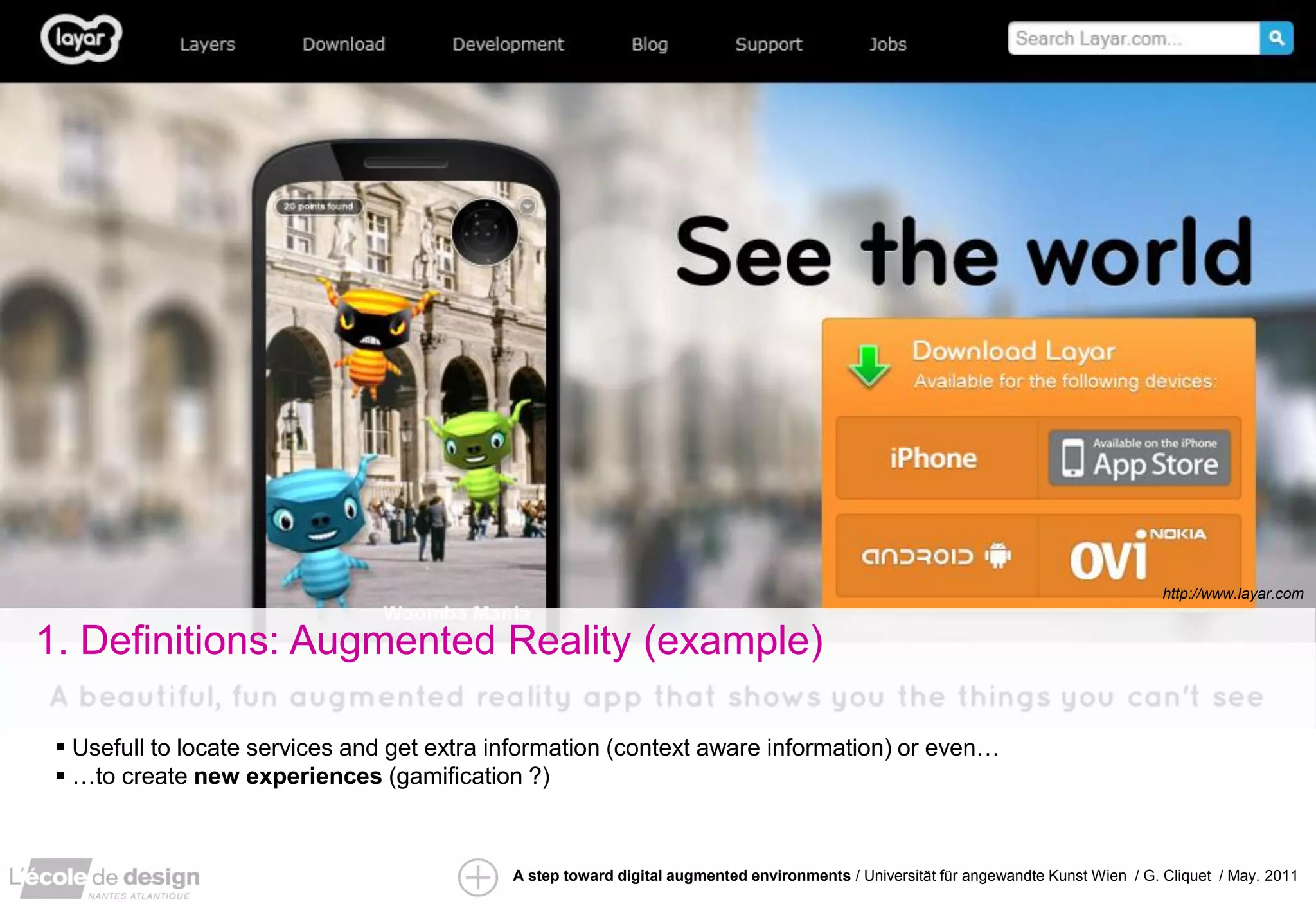 http://www.layar.com


1. Definitions: Augmented Reality (example)

  Usefull to locate services and get extra information (context aware information) or even…
  …to create new experiences (gamification ?)



                                             A step toward digital augmented environments / Universität für angewandte Kunst Wien / G. Cliquet / May. 2011
 