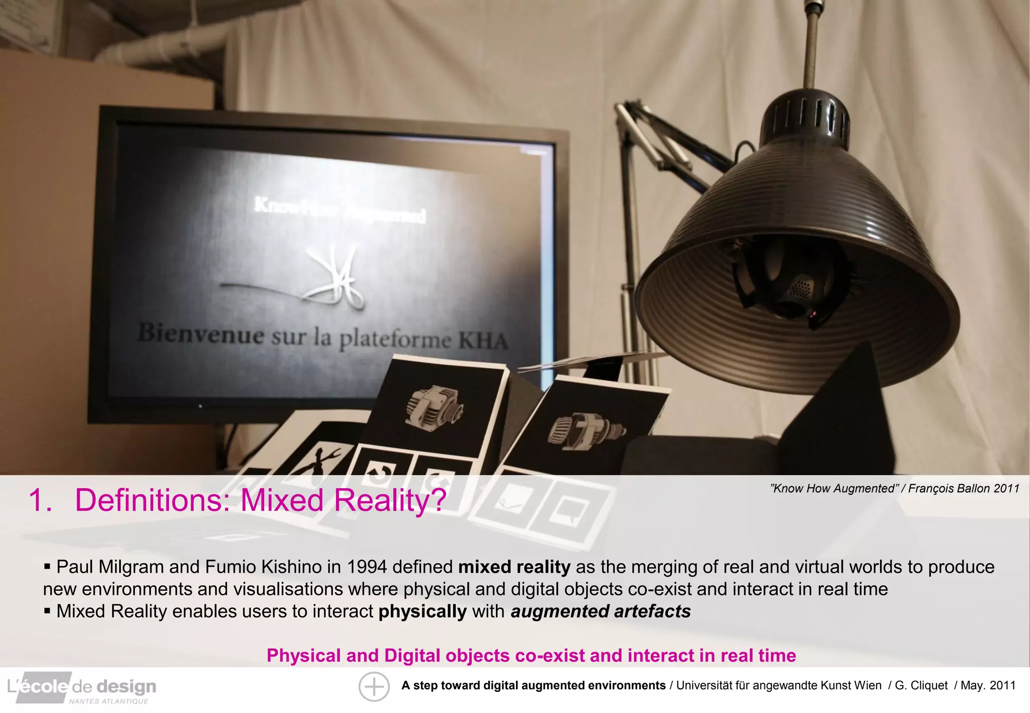 ”Know How Augmented” / François Ballon 2011
1. Definitions: Mixed Reality?
  Paul Milgram and Fumio Kishino in 1994 defined mixed reality as the merging of real and virtual worlds to produce
 new environments and visualisations where physical and digital objects co-exist and interact in real time
  Mixed Reality enables users to interact physically with augmented artefacts

                            Physical and Digital objects co-exist and interact in real time
                                            A step toward digital augmented environments / Universität für angewandte Kunst Wien / G. Cliquet / May. 2011
 