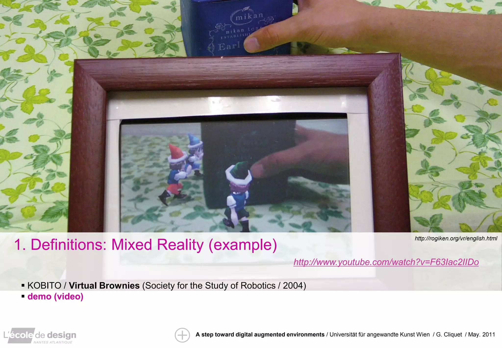 http://rogiken.org/vr/english.html
1. Definitions: Mixed Reality (example)
                                                                              http://www.youtube.com/watch?v=F63Iac2IIDo

  KOBITO / Virtual Brownies (Society for the Study of Robotics / 2004)
  demo (video)



                                           A step toward digital augmented environments / Universität für angewandte Kunst Wien / G. Cliquet / May. 2011
 