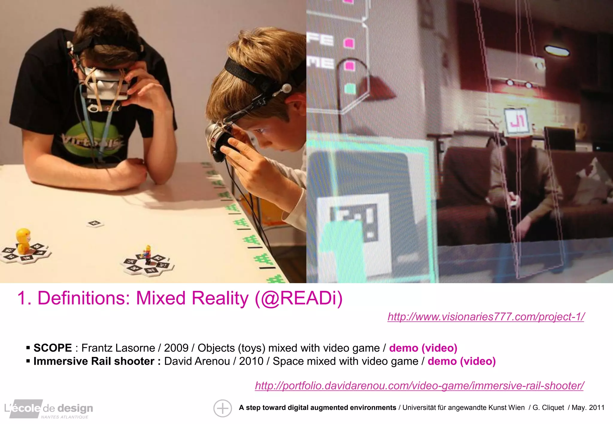 1. Definitions: Mixed Reality (@READi)
                                                                                      http://www.visionaries777.com/project-1/

  SCOPE : Frantz Lasorne / 2009 / Objects (toys) mixed with video game / demo (video)
  Immersive Rail shooter : David Arenou / 2010 / Space mixed with video game / demo (video)

                                              http://portfolio.davidarenou.com/video-game/immersive-rail-shooter/
                                          A step toward digital augmented environments / Universität für angewandte Kunst Wien / G. Cliquet / May. 2011
 