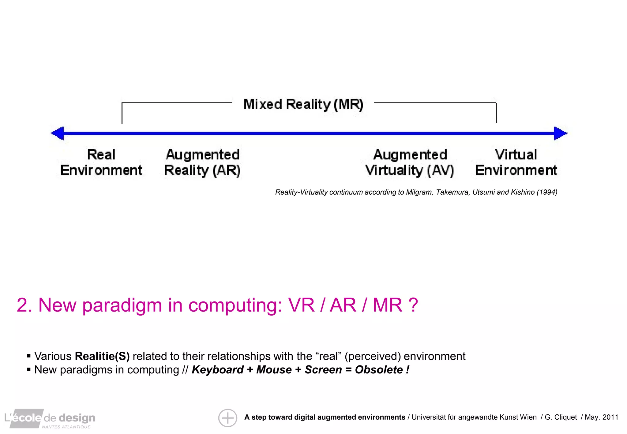 Reality-Virtuality continuum according to Milgram, Takemura, Utsumi and Kishino (1994)




                                                                                                                             ”IRS” / David Arenou / pfe 2010


2. New paradigm in computing: VR / AR / MR ?

  Various Realitie(S) related to their relationships with the “real” (perceived) environment
  New paradigms in computing // Keyboard + Mouse + Screen = Obsolete !



                                              A step toward digital augmented environments / Universität für angewandte Kunst Wien / G. Cliquet / May. 2011
 