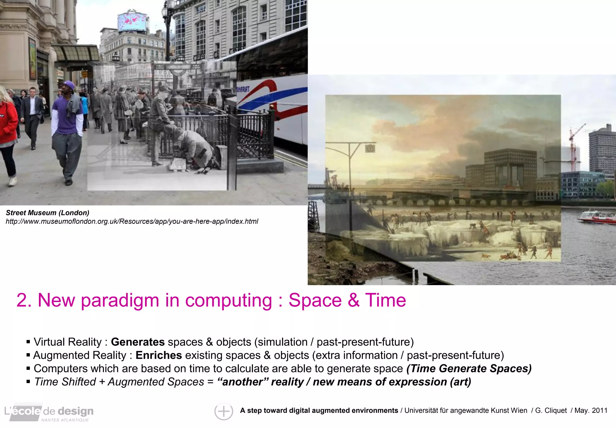 Street Museum (London)
http://www.museumoflondon.org.uk/Resources/app/you-are-here-app/index.html




   2. New paradigm in computing : Space & Time

      Virtual Reality : Generates spaces & objects (simulation / past-present-future)
      Augmented Reality : Enriches existing spaces & objects (extra information / past-present-future)
      Computers which are based on time to calculate are able to generate space (Time Generate Spaces)
      Time Shifted + Augmented Spaces = “another” reality / new means of expression (art)

                                                                    A step toward digital augmented environments / Universität für angewandte Kunst Wien / G. Cliquet / May. 2011
 