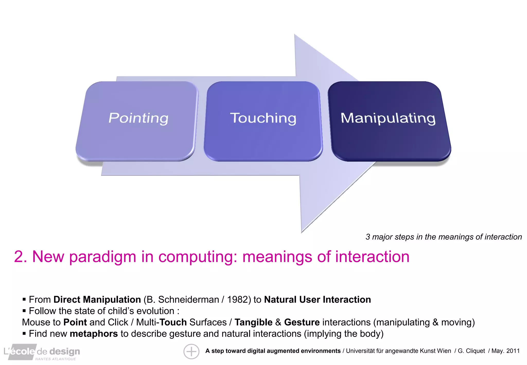 ”IRS” / David Arenou / pfe 2010
                                                                                                  3 major steps in the meanings of interaction

2. New paradigm in computing: meanings of interaction

  From Direct Manipulation (B. Schneiderman / 1982) to Natural User Interaction
  Follow the state of child’s evolution :
 Mouse to Point and Click / Multi-Touch Surfaces / Tangible & Gesture interactions (manipulating & moving)
  Find new metaphors to describe gesture and natural interactions (implying the body)
                                           A step toward digital augmented environments / Universität für angewandte Kunst Wien / G. Cliquet / May. 2011
 