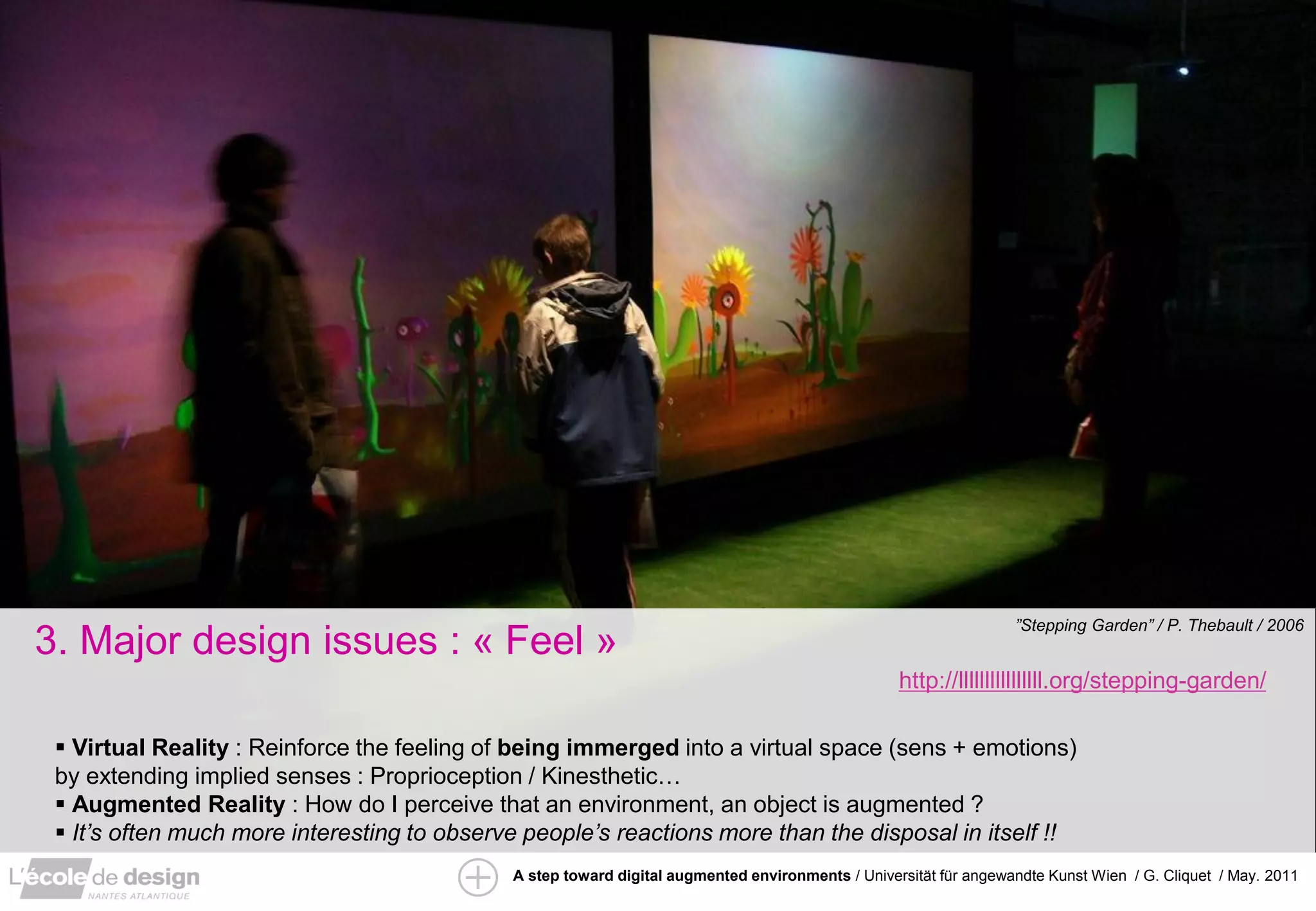 ”Stepping Garden” / P. Thebault / 2006
3. Major design issues : « Feel »
                                                                                                  http://llllllllllllllll.org/stepping-garden/

  Virtual Reality : Reinforce the feeling of being immerged into a virtual space (sens + emotions)
 by extending implied senses : Proprioception / Kinesthetic…
  Augmented Reality : How do I perceive that an environment, an object is augmented ?
  It’s often much more interesting to observe people’s reactions more than the disposal in itself !!
                                             A step toward digital augmented environments / Universität für angewandte Kunst Wien / G. Cliquet / May. 2011
 