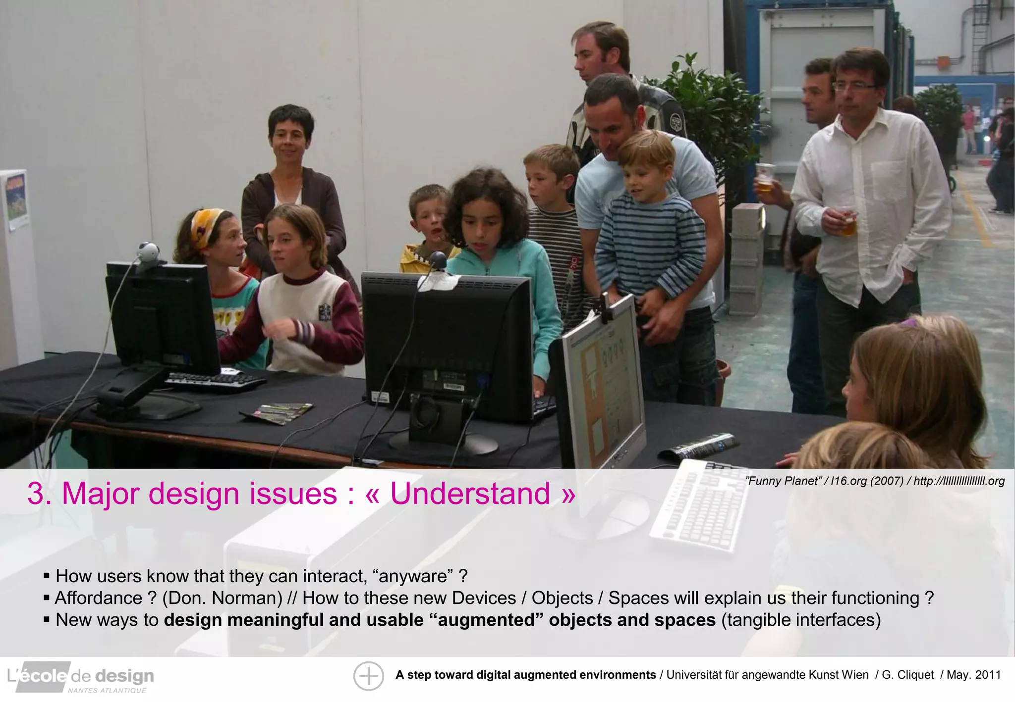 ”Funny Planet” / l16.org (2007) / http://llllllllllllllll.org
3. Major design issues : « Understand »

  How users know that they can interact, “anyware” ?
  Affordance ? (Don. Norman) // How to these new Devices / Objects / Spaces will explain us their functioning ?
  New ways to design meaningful and usable “augmented” objects and spaces (tangible interfaces)

                                            A step toward digital augmented environments / Universität für angewandte Kunst Wien / G. Cliquet / May. 2011
 
