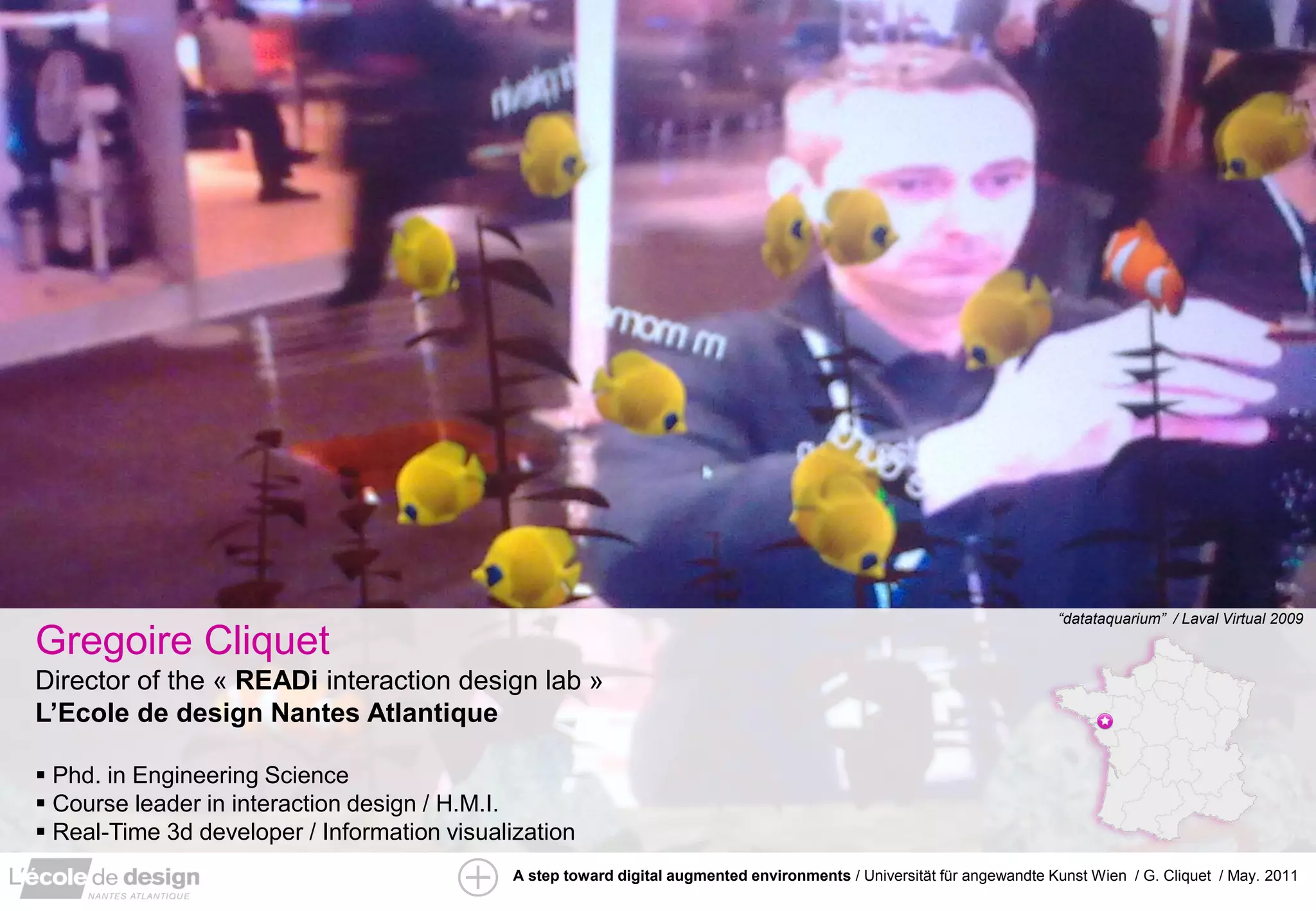 “datataquarium” / Laval Virtual 2009

Gregoire Cliquet
Director of the « READi interaction design lab »
L’Ecole de design Nantes Atlantique

 Phd. in Engineering Science
 Course leader in interaction design / H.M.I.
 Real-Time 3d developer / Information visualization
                                             A step toward digital augmented environments / Universität für angewandte Kunst Wien / G. Cliquet / May. 2011
 