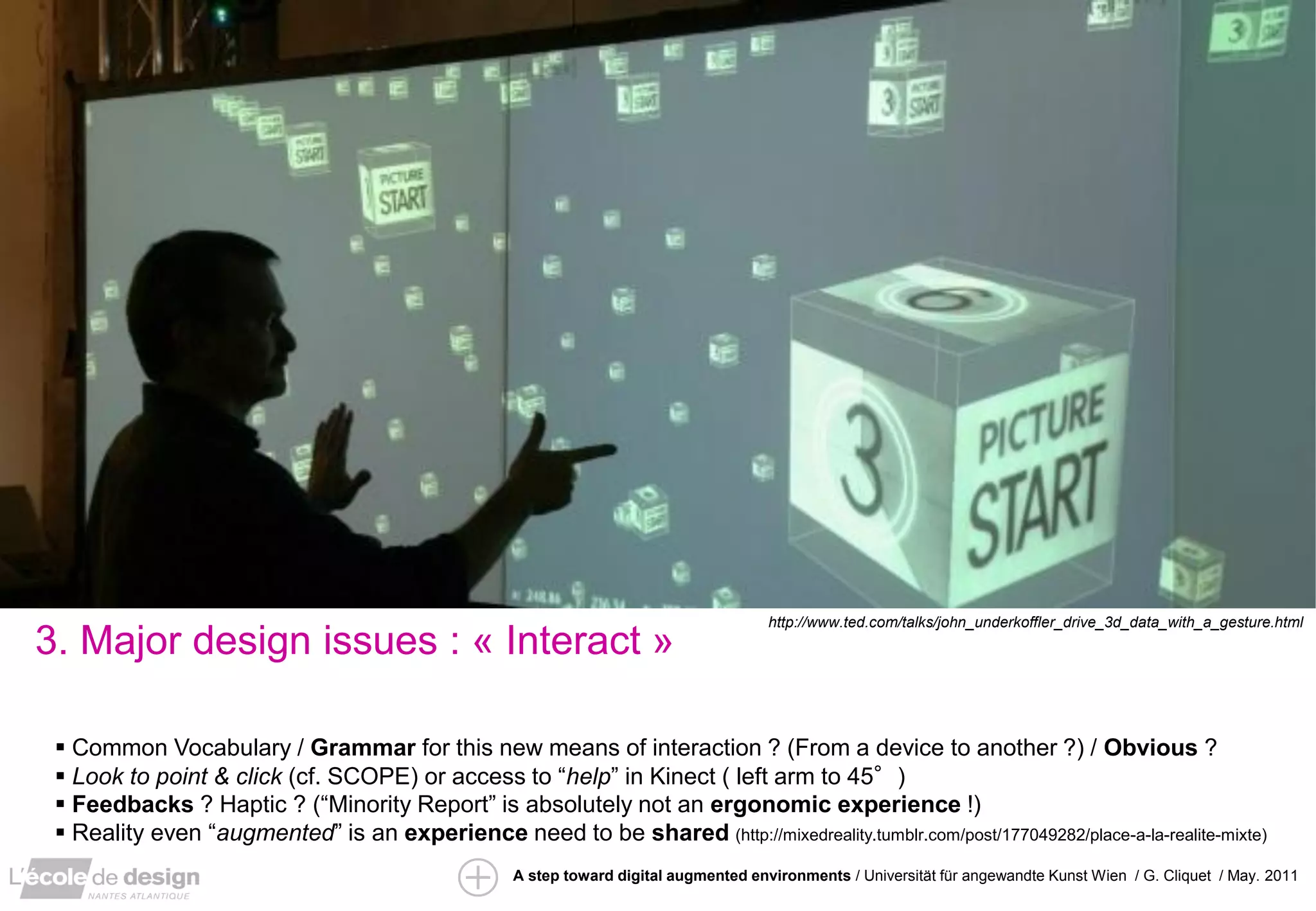 ”IRS” / David Arenou / pfe 2010
                                                                                      http://www.ted.com/talks/john_underkoffler_drive_3d_data_with_a_gesture.html
3. Major design issues : « Interact »

  Common Vocabulary / Grammar for this new means of interaction ? (From a device to another ?) / Obvious ?
  Look to point & click (cf. SCOPE) or access to “help” in Kinect ( left arm to 45°)
  Feedbacks ? Haptic ? (“Minority Report” is absolutely not an ergonomic experience !)
  Reality even “augmented” is an experience need to be shared (http://mixedreality.tumblr.com/post/177049282/place-a-la-realite-mixte)
                                                   A step toward digital augmented environments / Universität für angewandte Kunst Wien / G. Cliquet / May. 2011
 
