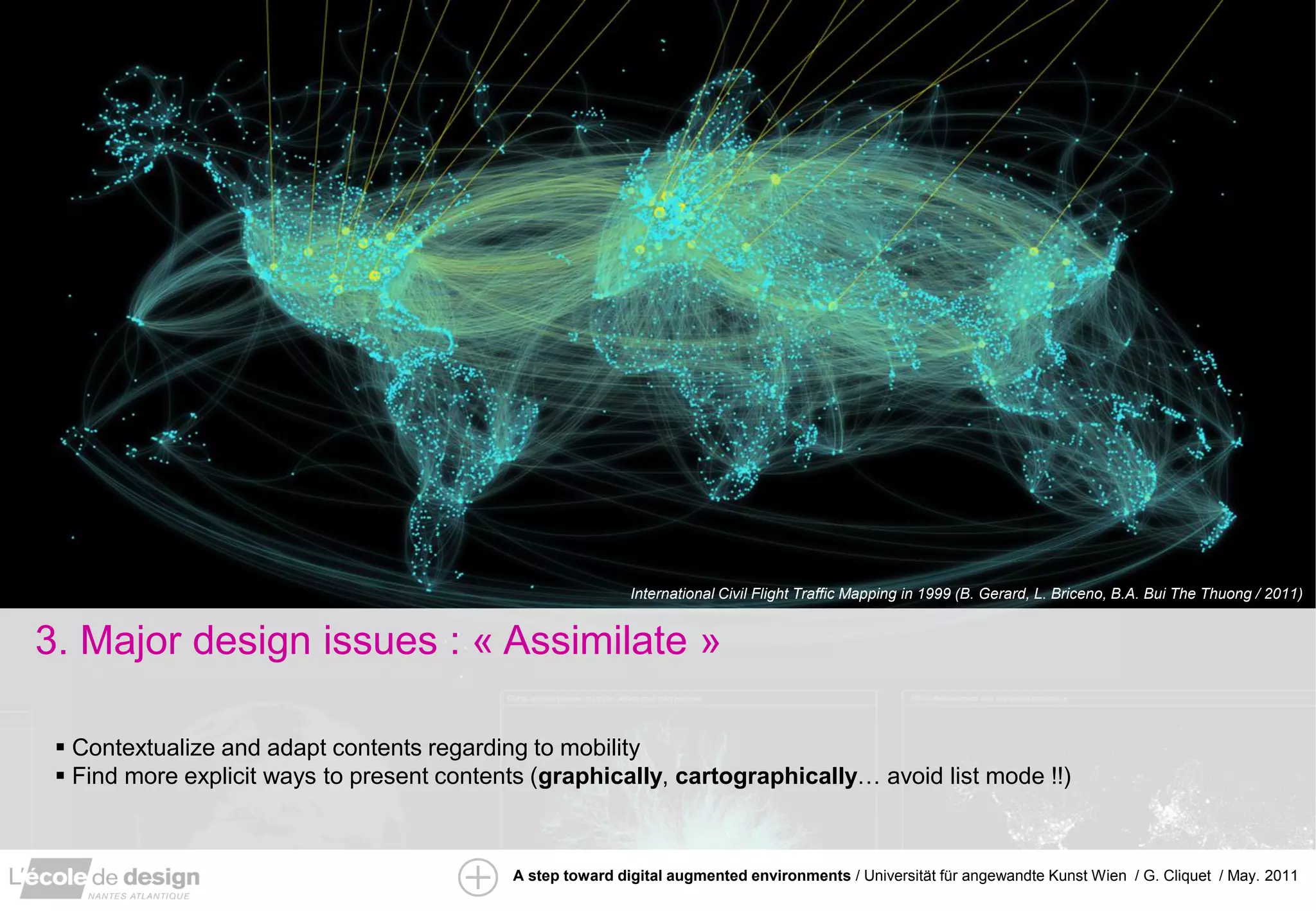 International Civil Flight Traffic Mapping in 1999 (B. Gerard, L. Briceno, B.A. Bui The Thuong / 2011)


3. Major design issues : « Assimilate »

  Contextualize and adapt contents regarding to mobility
  Find more explicit ways to present contents (graphically, cartographically… avoid list mode !!)



                                            A step toward digital augmented environments / Universität für angewandte Kunst Wien / G. Cliquet / May. 2011
 