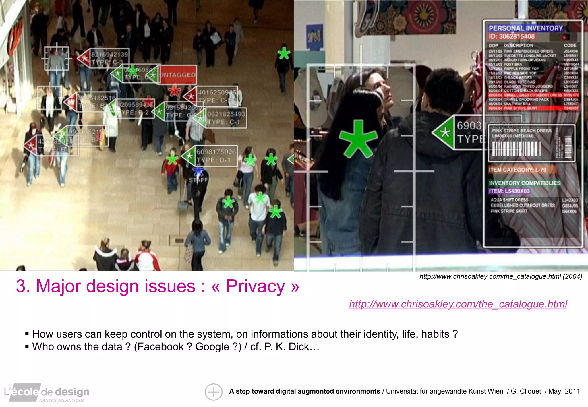 ”IRS” / David Arenou / pfe 2010
                                                                                                         http://www.chrisoakley.com/the_catalogue.html (2004)

3. Major design issues : « Privacy »
                                                                                   http://www.chrisoakley.com/the_catalogue.html

  How users can keep control on the system, on informations about their identity, life, habits ?
  Who owns the data ? (Facebook ? Google ?) / cf. P. K. Dick…



                                              A step toward digital augmented environments / Universität für angewandte Kunst Wien / G. Cliquet / May. 2011
 