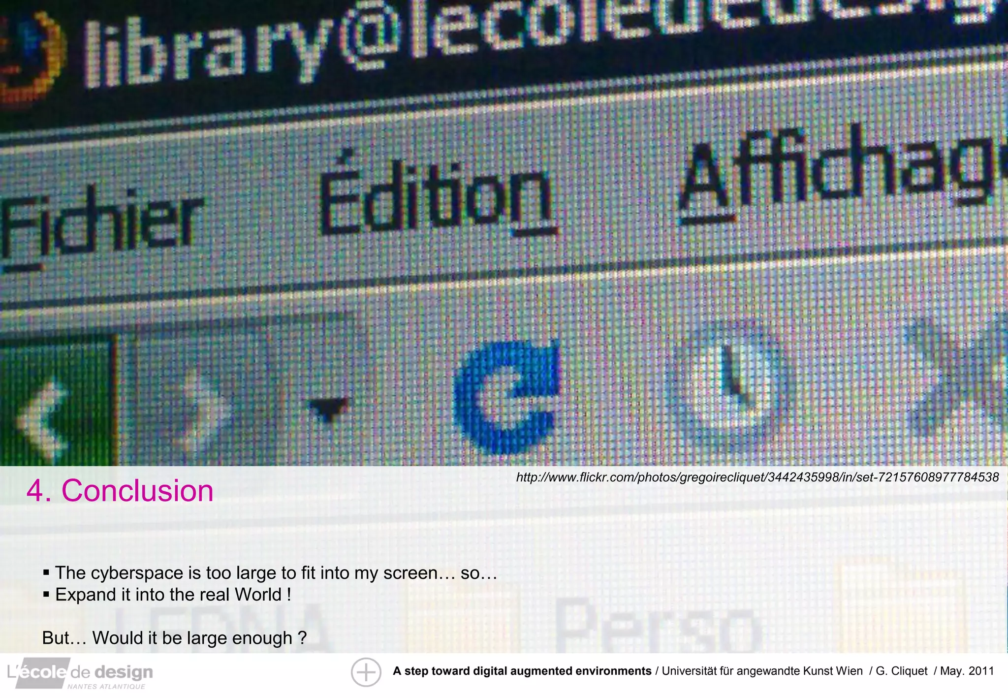 http://www.flickr.com/photos/gregoirecliquet/3442435998/in/set-72157608977784538
4. Conclusion

  The cyberspace is too large to fit into my screen… so…
  Expand it into the real World !

 But… Would it be large enough ?
                                            A step toward digital augmented environments / Universität für angewandte Kunst Wien / G. Cliquet / May. 2011
 