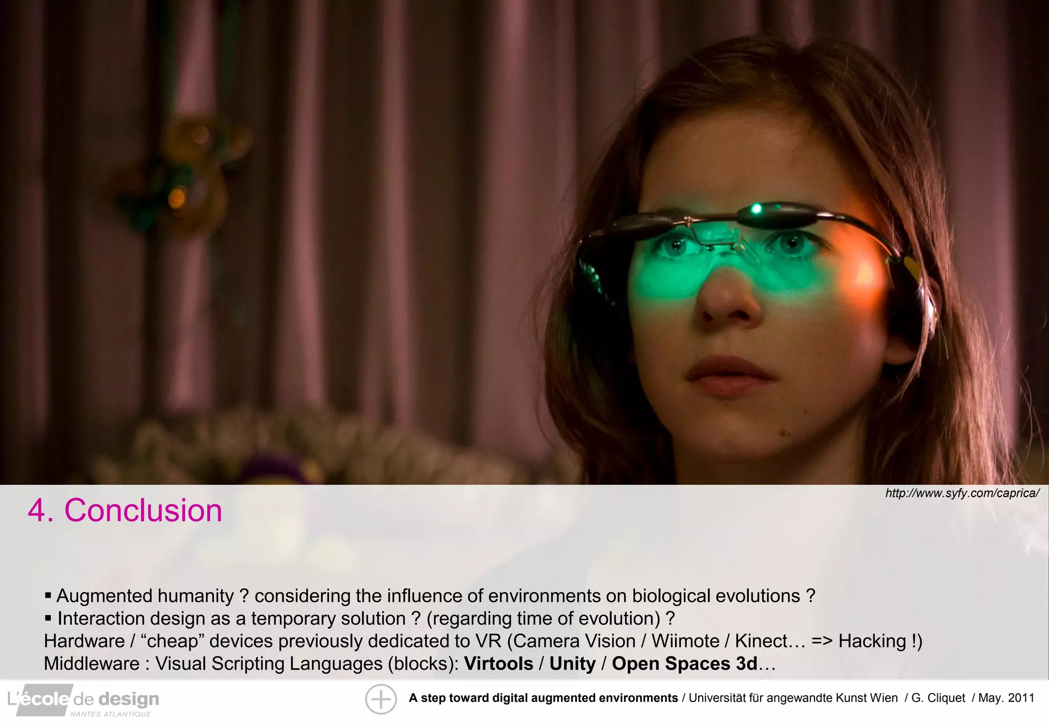 http://www.syfy.com/caprica/

4. Conclusion

  Augmented humanity ? considering the influence of environments on biological evolutions ?
  Interaction design as a temporary solution ? (regarding time of evolution) ?
 Hardware / “cheap” devices previously dedicated to VR (Camera Vision / Wiimote / Kinect… => Hacking !)
 Middleware : Visual Scripting Languages (blocks): Virtools / Unity / Open Spaces 3d…
                                           A step toward digital augmented environments / Universität für angewandte Kunst Wien / G. Cliquet / May. 2011
 