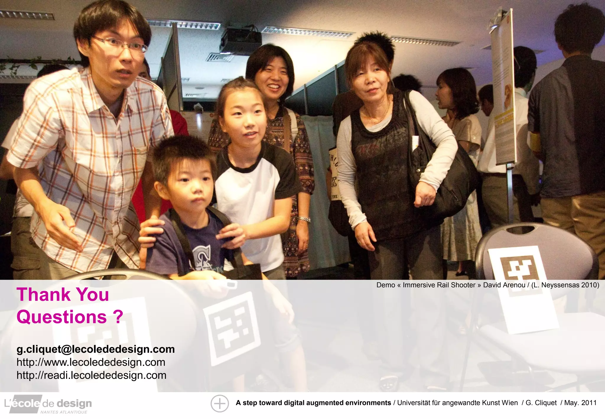 Demo « Immersive Rail Shooter » David Arenou / (L. Neyssensas 2010)
Thank You
Questions ?
g.cliquet@lecolededesign.com
http://www.lecolededesign.com
http://readi.lecolededesign.com

                                  A step toward digital augmented environments / Universität für angewandte Kunst Wien / G. Cliquet / May. 2011
 