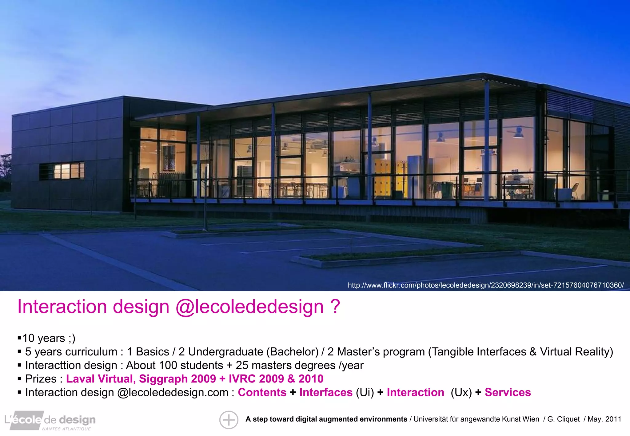 http://www.flickr.com/photos/lecolededesign/2320698239/in/set-72157604076710360/


Interaction design @lecolededesign ?
10 years ;)
 5 years curriculum : 1 Basics / 2 Undergraduate (Bachelor) / 2 Master’s program (Tangible Interfaces & Virtual Reality)
 Interacttion design : About 100 students + 25 masters degrees /year
 Prizes : Laval Virtual, Siggraph 2009 + IVRC 2009 & 2010
 Interaction design @lecolededesign.com : Contents + Interfaces (Ui) + Interaction (Ux) + Services

                                              A step toward digital augmented environments / Universität für angewandte Kunst Wien / G. Cliquet / May. 2011
 