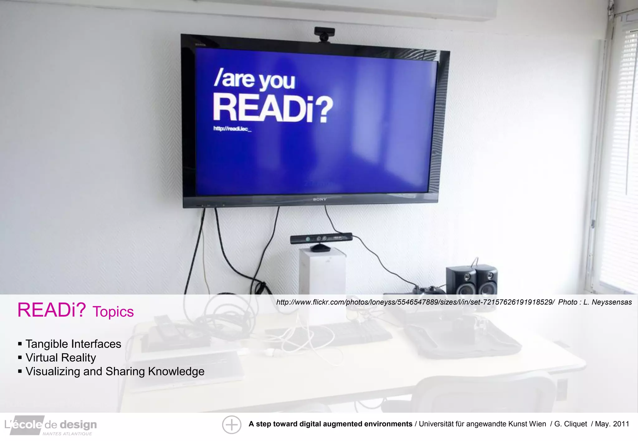 http://www.flickr.com/photos/loneyss/5546547889/sizes/l/in/set-72157626191918529/ Photo : L. Neyssensas
READi? Topics
 Tangible Interfaces
 Virtual Reality
 Visualizing and Sharing Knowledge



                                      A step toward digital augmented environments / Universität für angewandte Kunst Wien / G. Cliquet / May. 2011
 