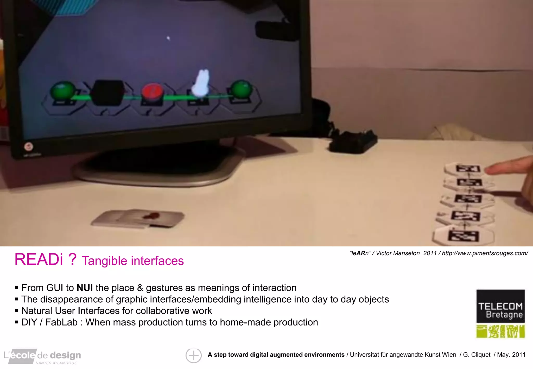 “leARn” / Victor Manselon 2011 / http://www.pimentsrouges.com/
READi ? Tangible interfaces
 From GUI to NUI the place & gestures as meanings of interaction
 The disappearance of graphic interfaces/embedding intelligence into day to day objects
 Natural User Interfaces for collaborative work
 DIY / FabLab : When mass production turns to home-made production


                                             A step toward digital augmented environments / Universität für angewandte Kunst Wien / G. Cliquet / May. 2011
 