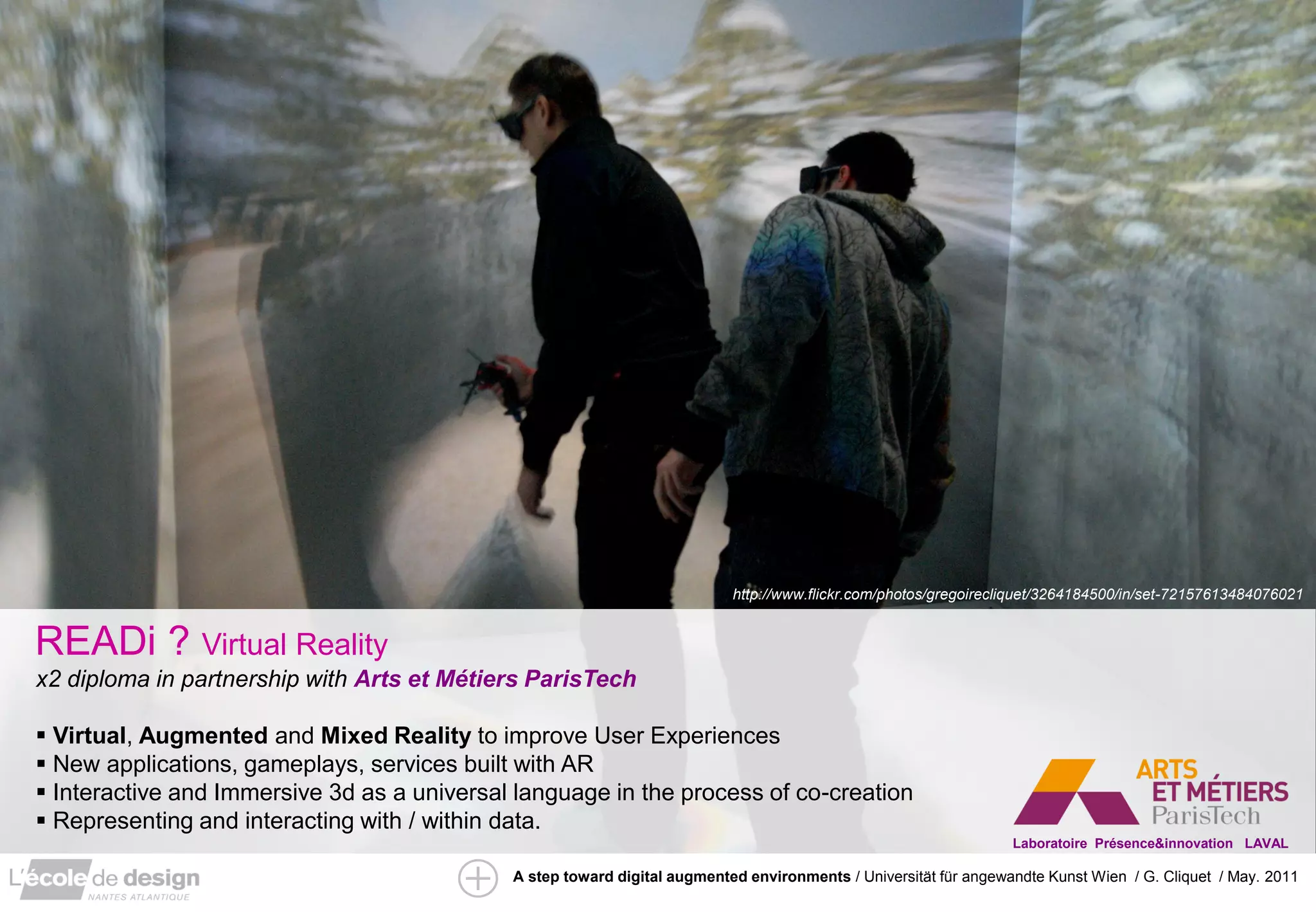 http://www.flickr.com/photos/gregoirecliquet/3264184500/in/set-72157613484076021


READi ? Virtual Reality
x2 diploma in partnership with Arts et Métiers ParisTech

 Virtual, Augmented and Mixed Reality to improve User Experiences
 New applications, gameplays, services built with AR
 Interactive and Immersive 3d as a universal language in the process of co-creation
 Representing and interacting with / within data.
                                                                                                                  Laboratoire Présence&innovation LAVAL

                                             A step toward digital augmented environments / Universität für angewandte Kunst Wien / G. Cliquet / May. 2011
 