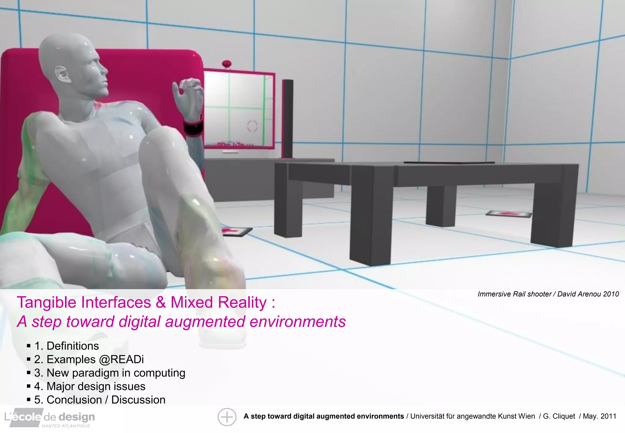 ”IRS” / David Arenou / pfe 2010
                                                                                                      Immersive Rail shooter / David Arenou 2010
Tangible Interfaces & Mixed Reality :
A step toward digital augmented environments
  1. Definitions
  2. Examples @READi
  3. New paradigm in computing
  4. Major design issues
  5. Conclusion / Discussion
                                  A step toward digital augmented environments / Universität für angewandte Kunst Wien / G. Cliquet / May. 2011
 