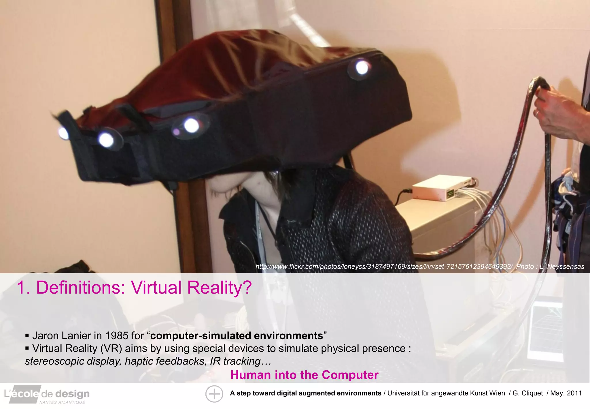 http://www.flickr.com/photos/loneyss/3187497169/sizes/l/in/set-72157612394649393/ Photo : L. Neyssensas


1. Definitions: Virtual Reality?

  Jaron Lanier in 1985 for “computer-simulated environments”
  Virtual Reality (VR) aims by using special devices to simulate physical presence :
 stereoscopic display, haptic feedbacks, IR tracking…
                                             Human into the Computer
                                             A step toward digital augmented environments / Universität für angewandte Kunst Wien / G. Cliquet / May. 2011
 
