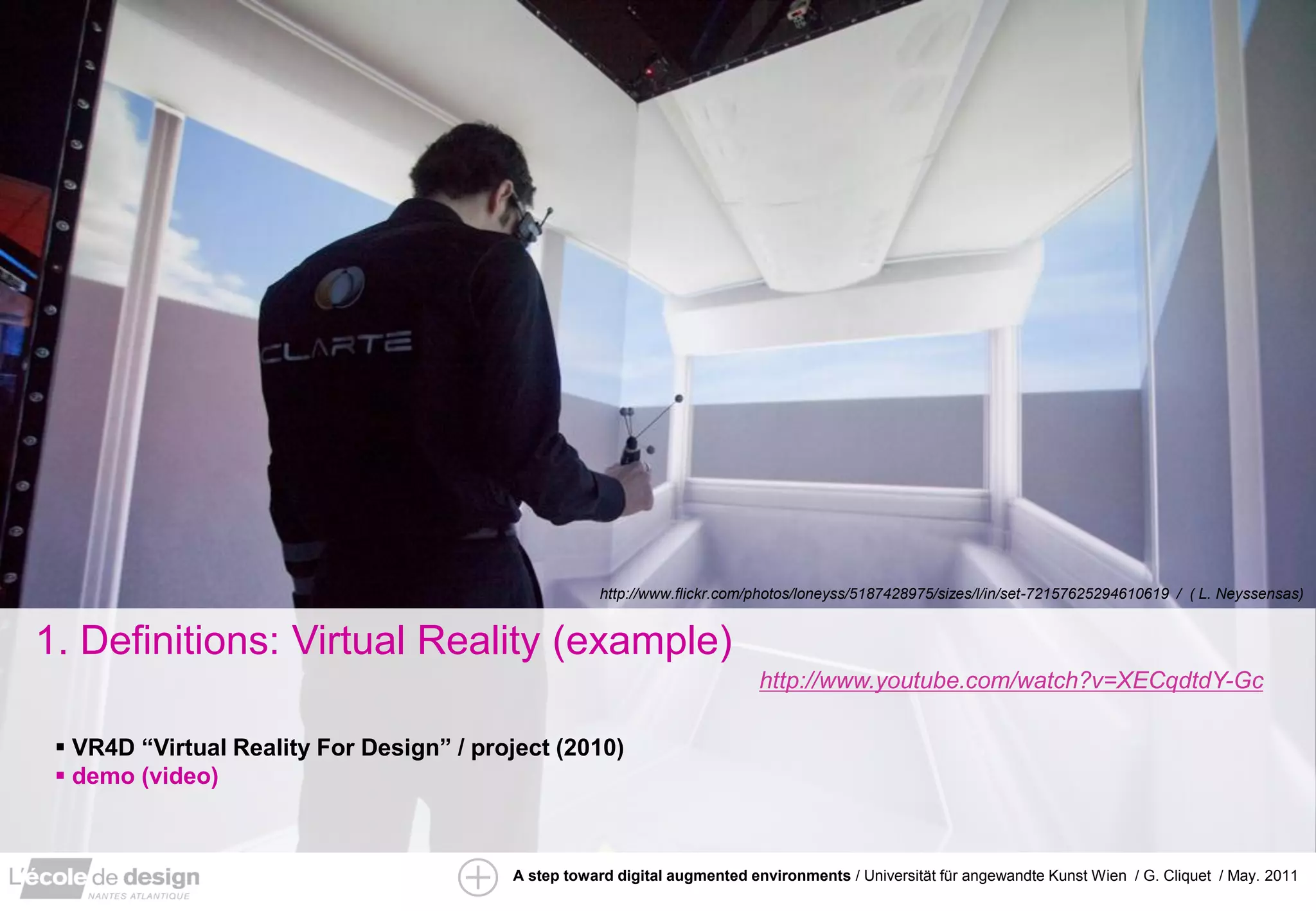 http://www.flickr.com/photos/loneyss/5187428975/sizes/l/in/set-72157625294610619 / ( L. Neyssensas)


1. Definitions: Virtual Reality (example)
                                                                            http://www.youtube.com/watch?v=XECqdtdY-Gc

  VR4D “Virtual Reality For Design” / project (2010)
  demo (video)



                                          A step toward digital augmented environments / Universität für angewandte Kunst Wien / G. Cliquet / May. 2011
 