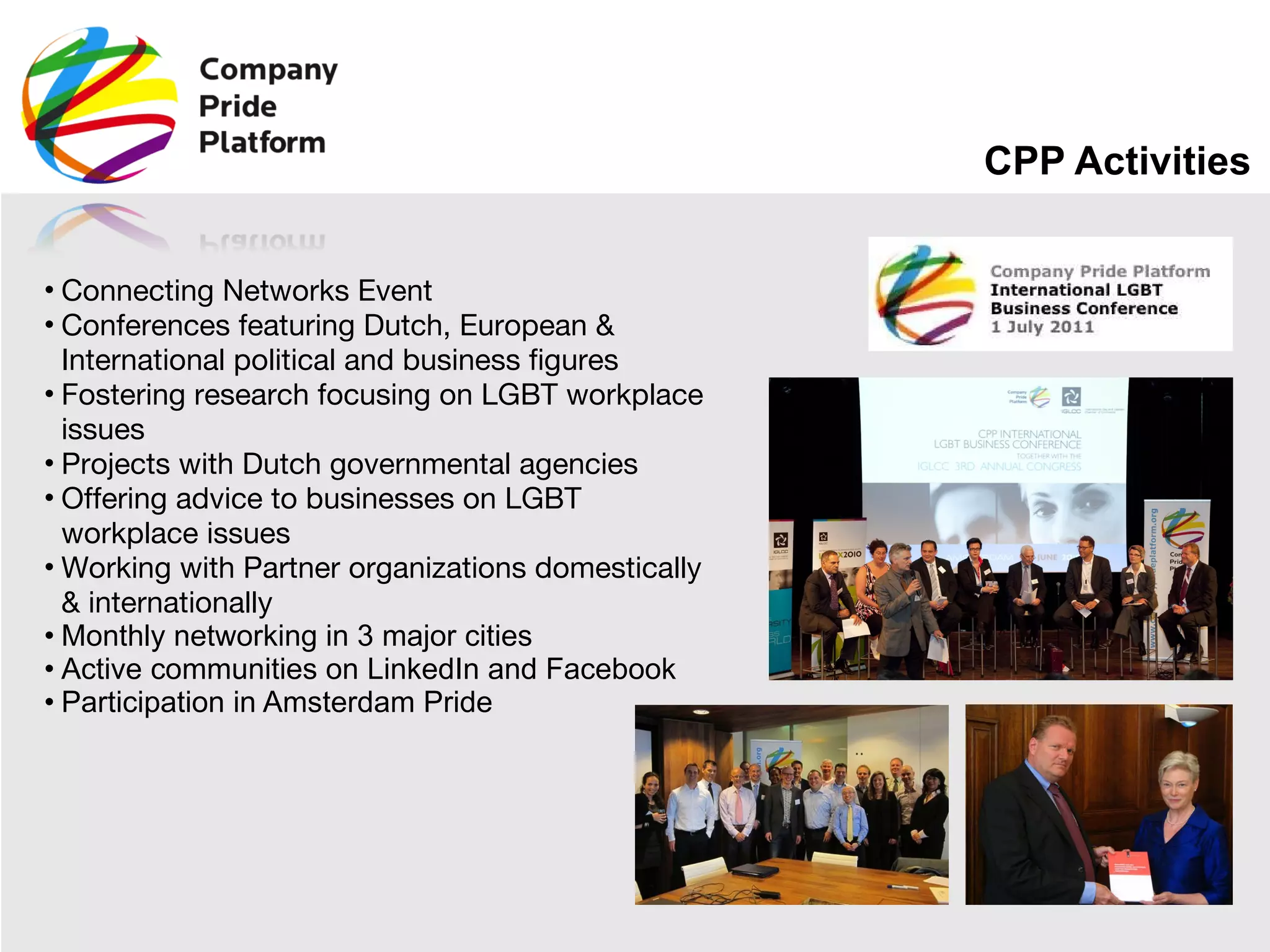 CPP Activities Connecting Networks Event Conferences featuring Dutch, European & International political and business figures Fostering research focusing on LGBT workplace issues Projects with Dutch governmental agencies  Offering advice to businesses on LGBT workplace issues  Working with Partner organizations domestically & internationally Monthly networking in 3 major cities Active communities on LinkedIn and Facebook Participation in Amsterdam Pride 