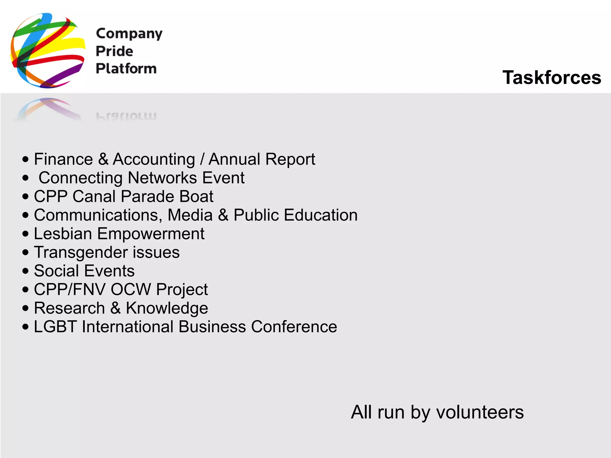 Taskforces Finance & Accounting / Annual Report   Connecting Networks Event CPP Canal Parade Boat Communications, Media & Public Education Lesbian Empowerment Transgender issues Social Events CPP/FNV OCW Project Research & Knowledge LGBT International Business Conference All run by volunteers 