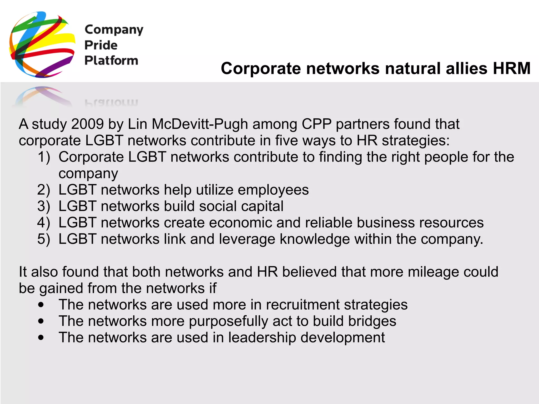 Corporate networks natural allies HRM A study 2009 by Lin McDevitt-Pugh among CPP partners found that corporate LGBT networks contribute in five ways to HR strategies: Corporate LGBT networks contribute to finding the right people for the company  LGBT networks help utilize employees  LGBT networks build social capital  LGBT networks create economic and reliable business resources LGBT networks link and leverage knowledge within the company. It also found that both networks and HR believed that more mileage could be gained from the networks if The networks are used more in recruitment strategies  The networks more purposefully act to build bridges  The networks are used in leadership development 