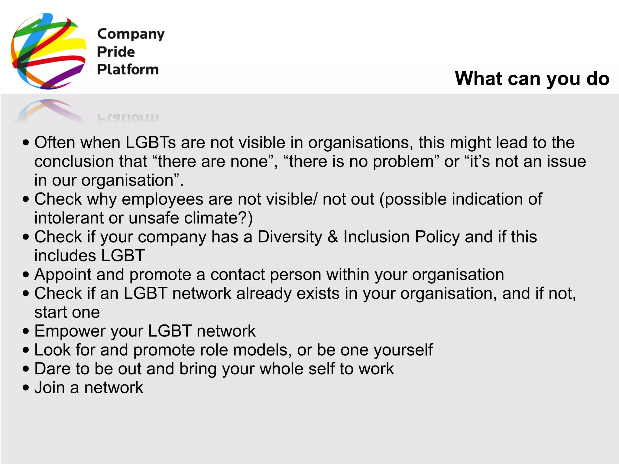 What can you do Often when LGBTs are not visible in organisations, this might lead to the conclusion that “there are none”, “there is no problem” or “it’s not an issue in our organisation”. Check why employees are not visible/ not out (possible indication of intolerant or unsafe climate?) Check if your company has a Diversity & Inclusion Policy and if this includes LGBT Appoint and promote a contact person within your organisation Check if an LGBT network already exists in your organisation, and if not, start one Empower your LGBT network Look for and promote role models, or be one yourself Dare to be out and bring your whole self to work Join a network 