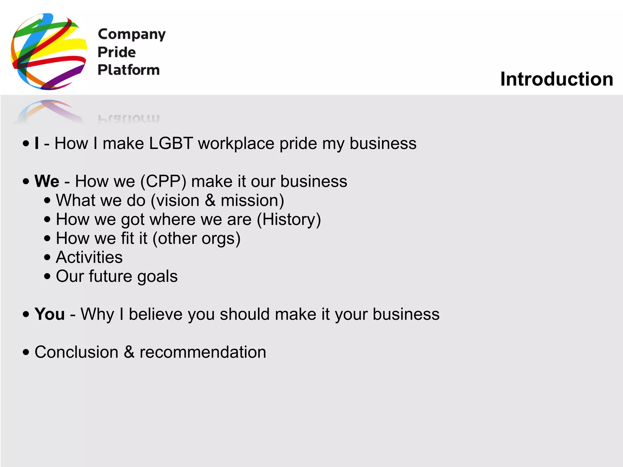 Introduction I  - How I make LGBT workplace pride my business We  - How we (CPP) make it our business What we do (vision & mission) How we got where we are (History) How we fit it (other orgs) Activities Our future goals You  - Why I believe you should make it your business Conclusion & recommendation 