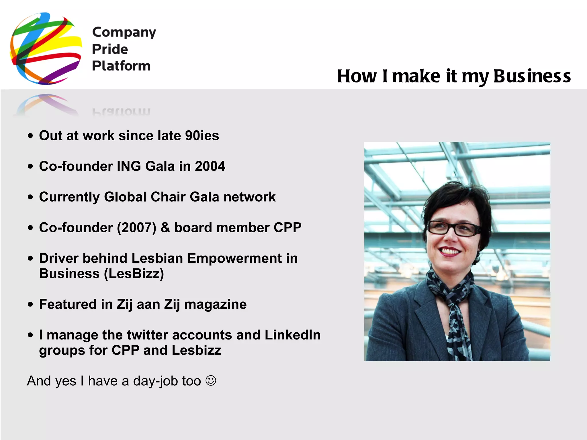 Out at work since late 90ies Co-founder ING Gala in 2004 Currently Global Chair Gala network Co-founder (2007) & board member CPP Driver behind Lesbian Empowerment in Business (LesBizz) Featured in Zij aan Zij magazine I manage the twitter accounts and LinkedIn groups for CPP and Lesbizz And yes I have a day-job too   How I make it my Business  