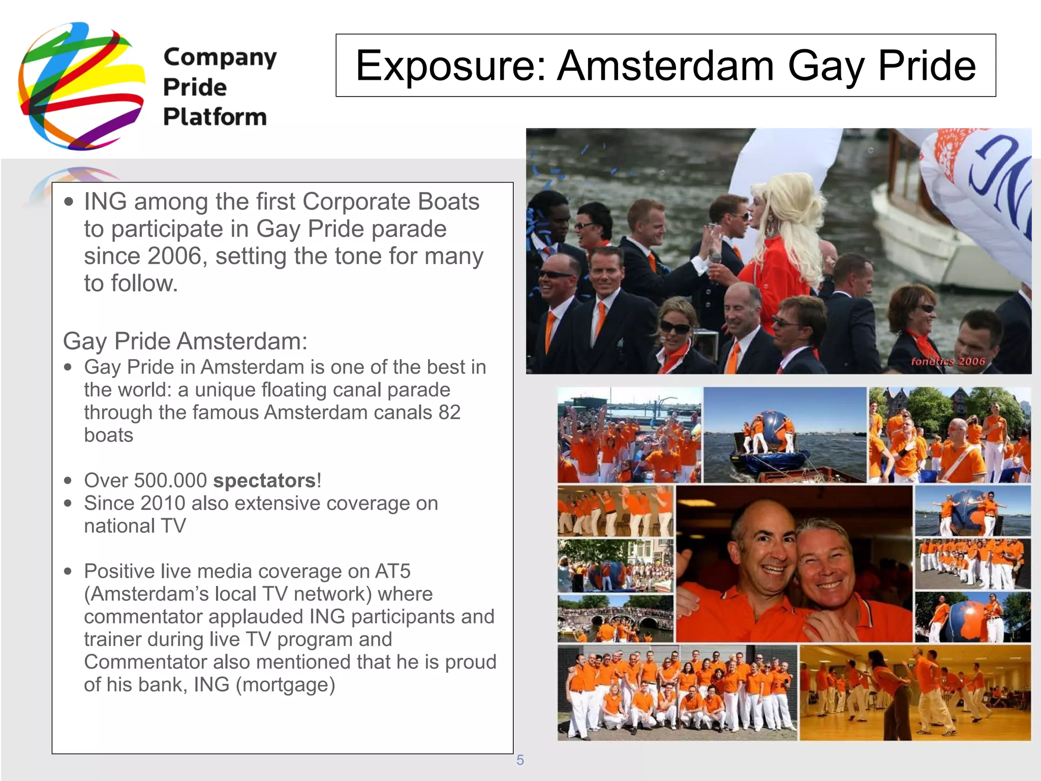 Exposure: Amsterdam Gay Pride ING among the first Corporate Boats to participate in Gay Pride parade since 2006, setting the tone for many to follow.  Gay Pride Amsterdam:   Gay Pride in Amsterdam is one of the best in the world: a unique floating canal parade through the famous Amsterdam canals 82 boats Over 500.000  spectators !  Since 2010 also extensive coverage on national TV Positive live media coverage on AT5 (Amsterdam’s local TV network) where commentator applauded ING participants and trainer during live TV program and Commentator also mentioned that he is proud of his bank, ING (mortgage) 