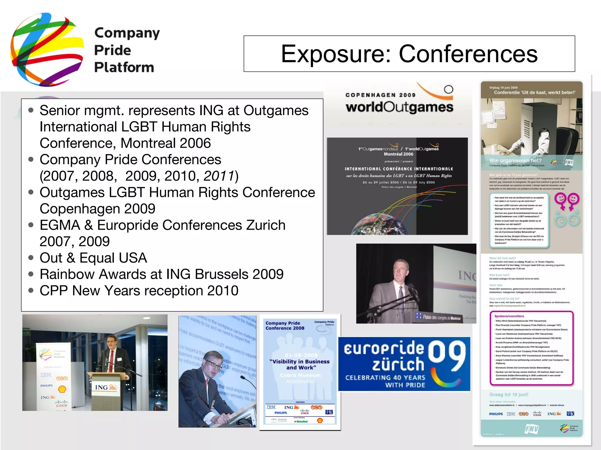 Exposure: Conferences Senior mgmt. represents ING at Outgames International LGBT Human Rights Conference, Montreal 2006 Company Pride Conferences  (2007, 2008,  2009, 2010,  2011 ) Outgames LGBT Human Rights Conference Copenhagen 2009 EGMA & Europride Conferences Zurich 2007, 2009 Out & Equal USA Rainbow Awards at ING Brussels 2009 CPP New Years reception 2010 