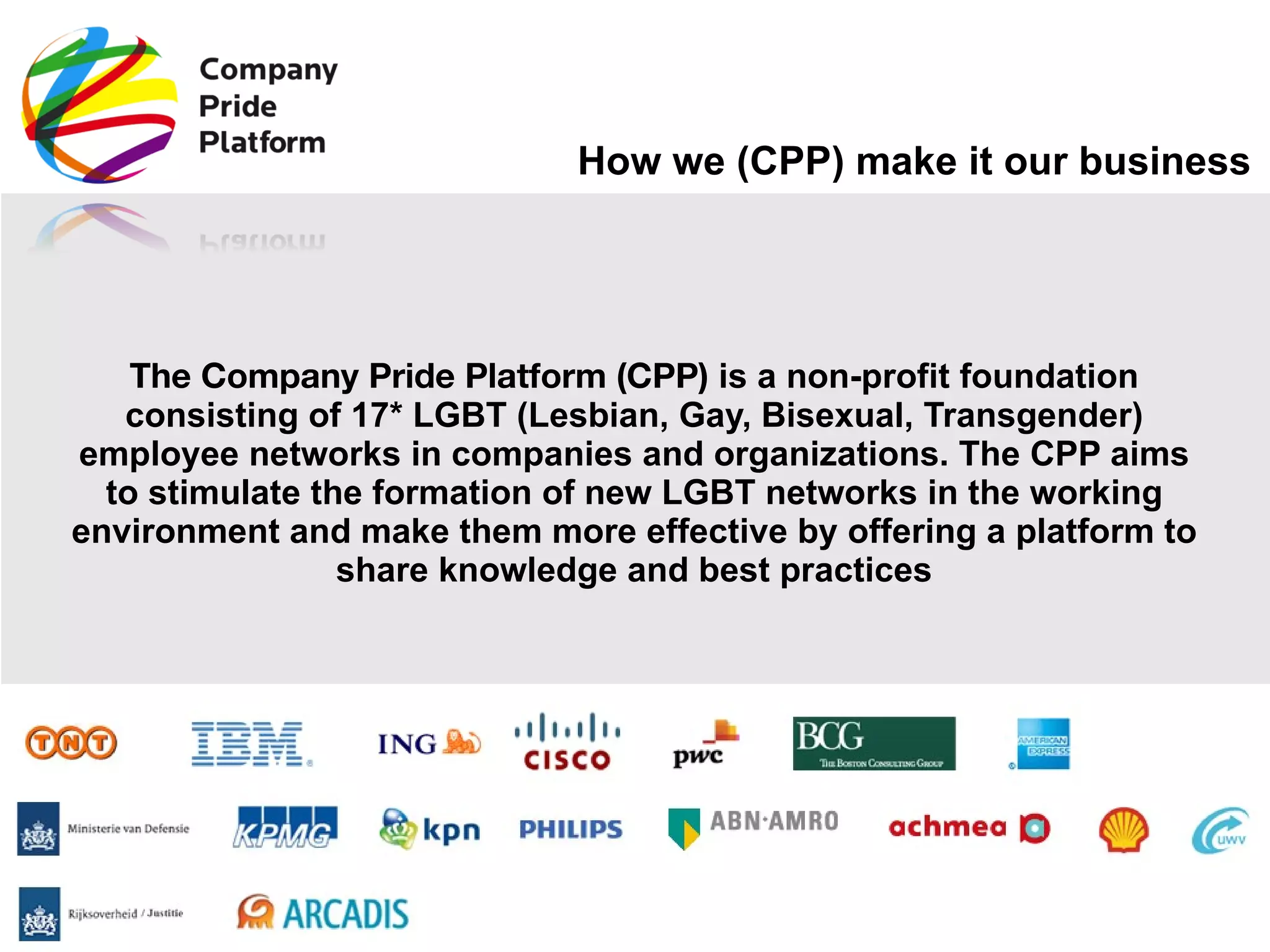 How we (CPP) make it our business The Company Pride Platform (CPP)  is a non-profit foundation consisting of 17* LGBT (Lesbian, Gay, Bisexual, Transgender) employee networks in companies and organizations. The CPP aims to stimulate the formation of new LGBT networks in the working environment and make them more effective by offering a platform to share knowledge and best practices 