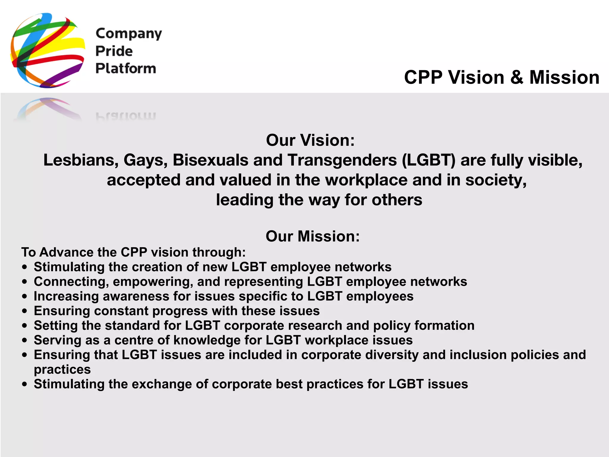 CPP Vision & Mission Our Vision:  Lesbians, Gays, Bisexuals and Transgenders (LGBT) are fully visible, accepted and valued in the workplace and in society,  leading the way for others Our Mission: To Advance the CPP vision through: Stimulating the creation of new LGBT employee networks Connecting, empowering, and representing LGBT employee networks Increasing awareness for issues specific to LGBT employees Ensuring constant progress with these issues Setting the standard for LGBT corporate research and policy formation Serving as a centre of knowledge for LGBT workplace issues Ensuring that LGBT issues are included in corporate diversity and inclusion policies and practices Stimulating the exchange of corporate best practices for LGBT issues 