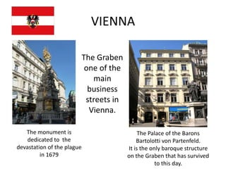VIENNA

                            The Graben
                             one of the
                               main
                              business
                             streets in
                              Vienna.

   The monument is                             The Palace of the Barons
    dedicated to the                          Bartolotti von Partenfeld.
devastation of the plague                 It is the only baroque structure
         in 1679                          on the Graben that has survived
                                                      to this day.
 