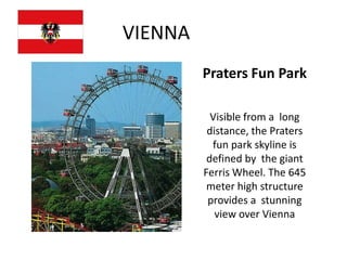 VIENNA
         Praters Fun Park

           Visible from a long
          distance, the Praters
           fun park skyline is
          defined by the giant
         Ferris Wheel. The 645
          meter high structure
          provides a stunning
            view over Vienna
 