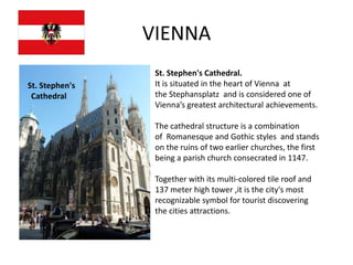 VIENNA
                 St. Stephen's Cathedral.
St. Stephen's    It is situated in the heart of Vienna at
 Cathedral       the Stephansplatz and is considered one of
                 Vienna’s greatest architectural achievements.

                 The cathedral structure is a combination
                 of Romanesque and Gothic styles and stands
                 on the ruins of two earlier churches, the first
                 being a parish church consecrated in 1147.

                 Together with its multi-colored tile roof and
                 137 meter high tower ,it is the city's most
                 recognizable symbol for tourist discovering
                 the cities attractions.
 