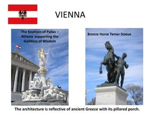 VIENNA
   The fountain of Pallas –
                                          Bronze Horse Tamer Statue
   Athena supporting the
    Goddess of Wisdom




The architecture is reflective of ancient Greece with its pillared porch.
 